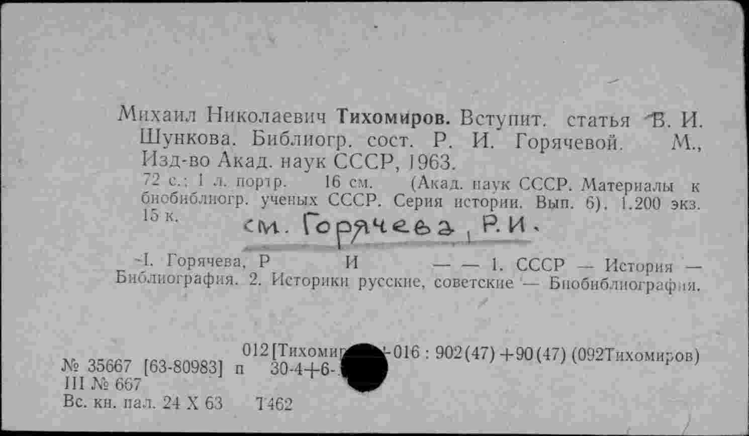 ﻿Михаил Николаевич Тихомиров. Вступит, статья "В. И. Шункова. Библиогр. сост. Р. И. Горячевой. М„ Изд-во Акад, наук СССР, J963.
72 с.; 1 л. порір. 16 см. (Акад, наук СССР. Материалы к биобиблиогр. ученых СССР. Серия истории. Вып. 6). 1.200 экз.
15к- см. Горячева-, Р. И »
-І. Горячева," Р И -----------1. СССР - История -
Ьиблиография. 2. Историки русские, советские Биобиблиография.
»3S667 [63-80983] п«12Ч™”Л»|6^<«>+»(47)(М2ТИхо„Р0.)
III № 667
Вс. кн. пал. 24 X 63	1462